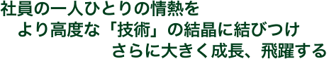 社員の一人ひとりの情熱をより高度な「技術」の結晶に結びつけさらに大きく成長、飛躍する